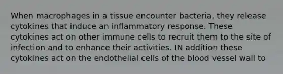 When macrophages in a tissue encounter bacteria, they release cytokines that induce an inflammatory response. These cytokines act on other immune cells to recruit them to the site of infection and to enhance their activities. IN addition these cytokines act on the endothelial cells of <a href='https://www.questionai.com/knowledge/k7oXMfj7lk-the-blood' class='anchor-knowledge'>the blood</a> vessel wall to