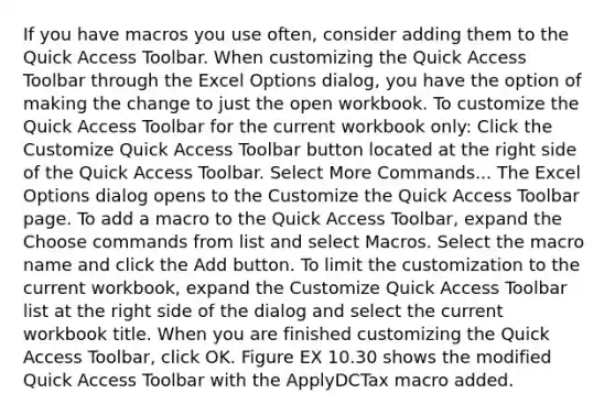 If you have macros you use often, consider adding them to the Quick Access Toolbar. When customizing the Quick Access Toolbar through the Excel Options dialog, you have the option of making the change to just the open workbook. To customize the Quick Access Toolbar for the current workbook only: Click the Customize Quick Access Toolbar button located at the right side of the Quick Access Toolbar. Select More Commands... The Excel Options dialog opens to the Customize the Quick Access Toolbar page. To add a macro to the Quick Access Toolbar, expand the Choose commands from list and select Macros. Select the macro name and click the Add button. To limit the customization to the current workbook, expand the Customize Quick Access Toolbar list at the right side of the dialog and select the current workbook title. When you are finished customizing the Quick Access Toolbar, click OK. Figure EX 10.30 shows the modified Quick Access Toolbar with the ApplyDCTax macro added.