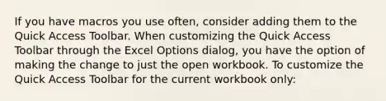 If you have macros you use often, consider adding them to the Quick Access Toolbar. When customizing the Quick Access Toolbar through the Excel Options dialog, you have the option of making the change to just the open workbook. To customize the Quick Access Toolbar for the current workbook only: