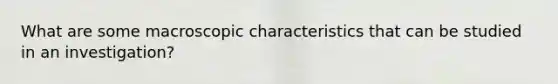 What are some macroscopic characteristics that can be studied in an investigation?