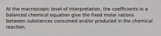 At the macroscopic level of interpretation, the coefficients in a balanced chemical equation give the fixed molar rations between substances consumed and/or produced in the chemical reaction.