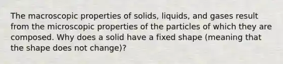 The macroscopic properties of solids, liquids, and gases result from the microscopic properties of the particles of which they are composed. Why does a solid have a fixed shape (meaning that the shape does not change)?