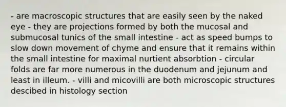 - are macroscopic structures that are easily seen by the naked eye - they are projections formed by both the mucosal and submucosal tunics of the small intestine - act as speed bumps to slow down movement of chyme and ensure that it remains within the small intestine for maximal nurtient absorbtion - circular folds are far more numerous in the duodenum and jejunum and least in illeum. - villi and micovilli are both microscopic structures descibed in histology section