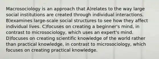 Macrosociology is an approach that A)relates to the way large social institutions are created through individual interactions. B)examines large-scale social structures to see how they affect individual lives. C)focuses on creating a beginner's mind, in contrast to microsociology, which uses an expert's mind. D)focuses on creating scientific knowledge of the world rather than practical knowledge, in contrast to microsociology, which focuses on creating practical knowledge.