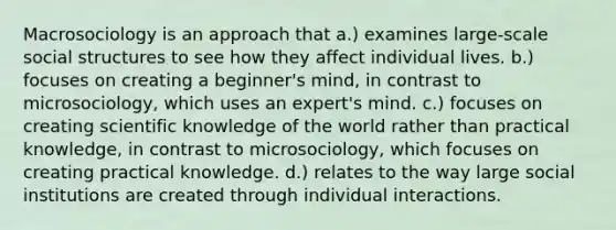 Macrosociology is an approach that a.) examines large-scale social structures to see how they affect individual lives. b.) focuses on creating a beginner's mind, in contrast to microsociology, which uses an expert's mind. c.) focuses on creating scientific knowledge of the world rather than practical knowledge, in contrast to microsociology, which focuses on creating practical knowledge. d.) relates to the way large social institutions are created through individual interactions.