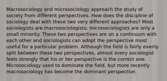 Macrosociology and microsociology approach the study of society from different perspectives. How does the discipline of sociology deal with these two very different approaches? Most sociologists are macrosociologists; microsociologists are only a small minority. These two perspectives are on a continuum with each other and sociologists can adopt the perspective most useful for a particular problem. Although the field is fairly evenly split between these two perspectives, almost every sociologist feels strongly that his or her perspective is the correct one. Microsociology used to dominate the field, but more recently macrosociology has become the dominant perspective.