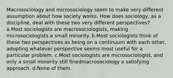 Macrosociology and microsociology seem to make very different assumption about how society works. How does sociology, as a discipline, deal with these two very different perspectives? a.Most sociologists are macrosociologists, making microsociologists a small minority. b.Most sociologists think of these two perspectives as being on a continuum with each other, adopting whatever perspective seems most useful for a particular problem. c.Most sociologists are microsociologist, and only a small minority still finedmacrosociology a satisfying approach. d.None of them.