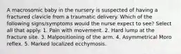 A macrosomic baby in the nursery is suspected of having a fractured clavicle from a traumatic delivery. Which of the following signs/symptoms would the nurse expect to see? Select all that apply. 1. Pain with movement. 2. Hard lump at the fracture site. 3. Malpositioning of the arm. 4. Asymmetrical Moro reflex. 5. Marked localized ecchymosis.