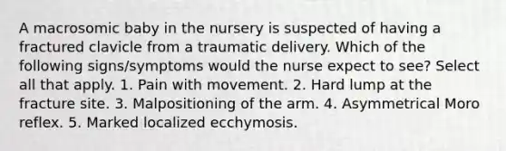 A macrosomic baby in the nursery is suspected of having a fractured clavicle from a traumatic delivery. Which of the following signs/symptoms would the nurse expect to see? Select all that apply. 1. Pain with movement. 2. Hard lump at the fracture site. 3. Malpositioning of the arm. 4. Asymmetrical Moro reflex. 5. Marked localized ecchymosis.