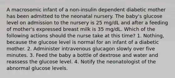 A macrosomic infant of a non-insulin dependent diabetic mother has been admitted to the neonatal nursery. The baby's glucose level on admission to the nursery is 25 mg/dL and after a feeding of mother's expressed breast milk is 35 mg/dL. Which of the following actions should the nurse take at this time? 1. Nothing, because the glucose level is normal for an infant of a diabetic mother. 2. Administer intravenous glucagon slowly over five minutes. 3. Feed the baby a bottle of dextrose and water and reassess the glucose level. 4. Notify the neonatologist of the abnormal glucose levels.