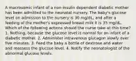 A macrosomic infant of a non-insulin dependent diabetic mother has been admitted to the neonatal nursery. The baby's glucose level on admission to the nursery is 30 mg/dL, and after a feeding of the mother's expressed breast milk it is 35 mg/dL. Which of the following actions should the nurse take at this time? 1. Nothing, because the glucose level is normal for an infant of a diabetic mother. 2. Administer intravenous glucagon slowly over five minutes. 3. Feed the baby a bottle of dextrose and water and reassess the glucose level. 4. Notify the neonatologist of the abnormal glucose levels.