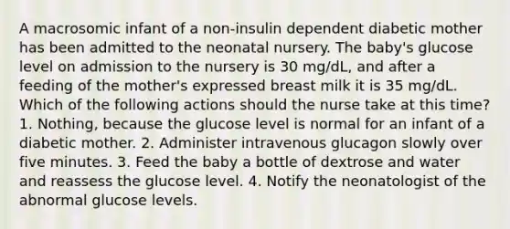 A macrosomic infant of a non-insulin dependent diabetic mother has been admitted to the neonatal nursery. The baby's glucose level on admission to the nursery is 30 mg/dL, and after a feeding of the mother's expressed breast milk it is 35 mg/dL. Which of the following actions should the nurse take at this time? 1. Nothing, because the glucose level is normal for an infant of a diabetic mother. 2. Administer intravenous glucagon slowly over five minutes. 3. Feed the baby a bottle of dextrose and water and reassess the glucose level. 4. Notify the neonatologist of the abnormal glucose levels.