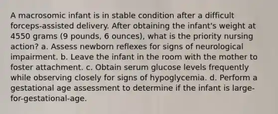 A macrosomic infant is in stable condition after a difficult forceps-assisted delivery. After obtaining the infant's weight at 4550 grams (9 pounds, 6 ounces), what is the priority nursing action? a. Assess newborn reflexes for signs of neurological impairment. b. Leave the infant in the room with the mother to foster attachment. c. Obtain serum glucose levels frequently while observing closely for signs of hypoglycemia. d. Perform a gestational age assessment to determine if the infant is large-for-gestational-age.