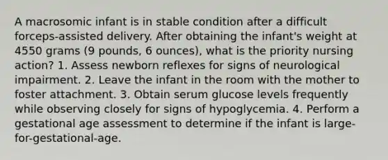 A macrosomic infant is in stable condition after a difficult forceps-assisted delivery. After obtaining the infant's weight at 4550 grams (9 pounds, 6 ounces), what is the priority nursing action? 1. Assess newborn reflexes for signs of neurological impairment. 2. Leave the infant in the room with the mother to foster attachment. 3. Obtain serum glucose levels frequently while observing closely for signs of hypoglycemia. 4. Perform a gestational age assessment to determine if the infant is large-for-gestational-age.