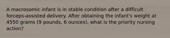 A macrosomic infant is in stable condition after a difficult forceps-assisted delivery. After obtaining the infant's weight at 4550 grams (9 pounds, 6 ounces), what is the priority nursing action?