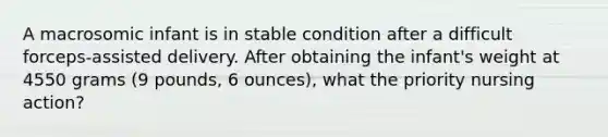 A macrosomic infant is in stable condition after a difficult forceps-assisted delivery. After obtaining the infant's weight at 4550 grams (9 pounds, 6 ounces), what the priority nursing action?