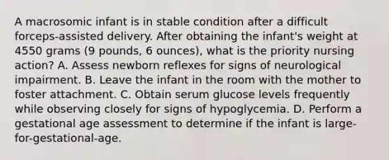 A macrosomic infant is in stable condition after a difficult forceps-assisted delivery. After obtaining the infant's weight at 4550 grams (9 pounds, 6 ounces), what is the priority nursing action? A. Assess newborn reflexes for signs of neurological impairment. B. Leave the infant in the room with the mother to foster attachment. C. Obtain serum glucose levels frequently while observing closely for signs of hypoglycemia. D. Perform a gestational age assessment to determine if the infant is large-for-gestational-age.