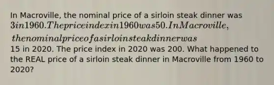 In Macroville, the nominal price of a sirloin steak dinner was 3 in 1960. The price index in 1960 was 50. In Macroville, the nominal price of a sirloin steak dinner was15 in 2020. The price index in 2020 was 200. What happened to the REAL price of a sirloin steak dinner in Macroville from 1960 to 2020?