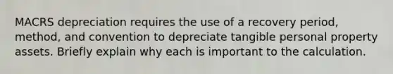 MACRS depreciation requires the use of a recovery period, method, and convention to depreciate tangible personal property assets. Briefly explain why each is important to the calculation.