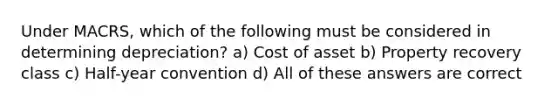 Under MACRS, which of the following must be considered in determining depreciation? a) Cost of asset b) Property recovery class c) Half-year convention d) All of these answers are correct