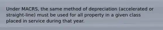 Under MACRS, the same method of depreciation (accelerated or straight-line) must be used for all property in a given class placed in service during that year.