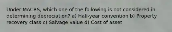 Under MACRS, which one of the following is not considered in determining depreciation? a) Half-year convention b) Property recovery class c) Salvage value d) Cost of asset