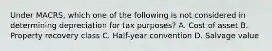 Under MACRS, which one of the following is not considered in determining depreciation for tax purposes? A. Cost of asset B. Property recovery class C. Half-year convention D. Salvage value