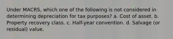 Under MACRS, which one of the following is not considered in determining depreciation for tax purposes? a. Cost of asset. b. Property recovery class. c. Half-year convention. d. Salvage (or residual) value.