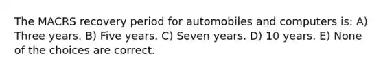 The MACRS recovery period for automobiles and computers is: A) Three years. B) Five years. C) Seven years. D) 10 years. E) None of the choices are correct.