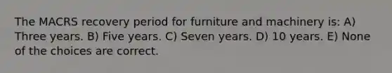 The MACRS recovery period for furniture and machinery is: A) Three years. B) Five years. C) Seven years. D) 10 years. E) None of the choices are correct.