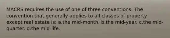 MACRS requires the use of one of three conventions. The convention that generally applies to all classes of property except real estate is: a.the mid-month. b.the mid-year. c.the mid-quarter. d.the mid-life.