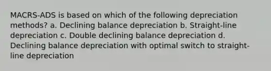 MACRS-ADS is based on which of the following depreciation methods? a. Declining balance depreciation b. Straight-line depreciation c. Double declining balance depreciation d. Declining balance depreciation with optimal switch to straight-line depreciation