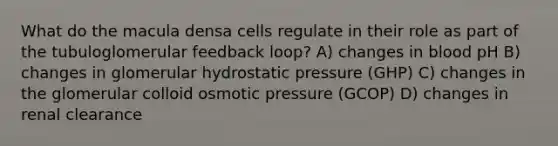 What do the macula densa cells regulate in their role as part of the tubuloglomerular feedback loop? A) changes in blood pH B) changes in glomerular hydrostatic pressure (GHP) C) changes in the glomerular colloid osmotic pressure (GCOP) D) changes in renal clearance