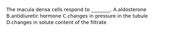 The macula densa cells respond to ________. A.aldosterone B.antidiuretic hormone C.changes in pressure in the tubule D.changes in solute content of the filtrate