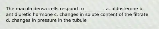 The macula densa cells respond to ________. a. aldosterone b. antidiuretic hormone c. changes in solute content of the filtrate d. changes in pressure in the tubule