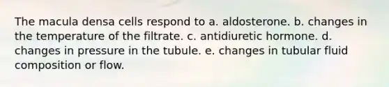 The macula densa cells respond to a. aldosterone. b. changes in the temperature of the filtrate. c. antidiuretic hormone. d. changes in pressure in the tubule. e. changes in tubular fluid composition or flow.