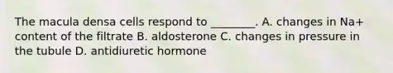 The macula densa cells respond to ________. A. changes in Na+ content of the filtrate B. aldosterone C. changes in pressure in the tubule D. antidiuretic hormone