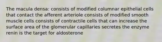 The macula densa: consists of modified columnar epithelial cells that contact the afferent arteriole consists of modified smooth muscle cells consists of contractile cells that can increase the surface area of the glomerular capillaries secretes the enzyme renin is the target for aldosterone