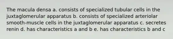 The macula densa a. consists of specialized tubular cells in the juxtaglomerular apparatus b. consists of specialized arteriolar smooth-muscle cells in the juxtaglomerular apparatus c. secretes renin d. has characteristics a and b e. has characteristics b and c