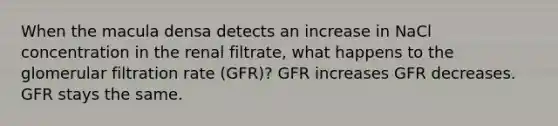 When the macula densa detects an increase in NaCl concentration in the renal filtrate, what happens to the glomerular filtration rate (GFR)? GFR increases GFR decreases. GFR stays the same.