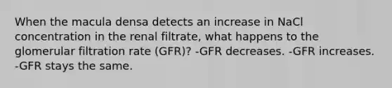 When the macula densa detects an increase in NaCl concentration in the renal filtrate, what happens to the glomerular filtration rate (GFR)? -GFR decreases. -GFR increases. -GFR stays the same.