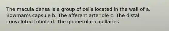 The macula densa is a group of cells located in the wall of a. Bowman's capsule b. The afferent arteriole c. The distal convoluted tubule d. The glomerular capillaries