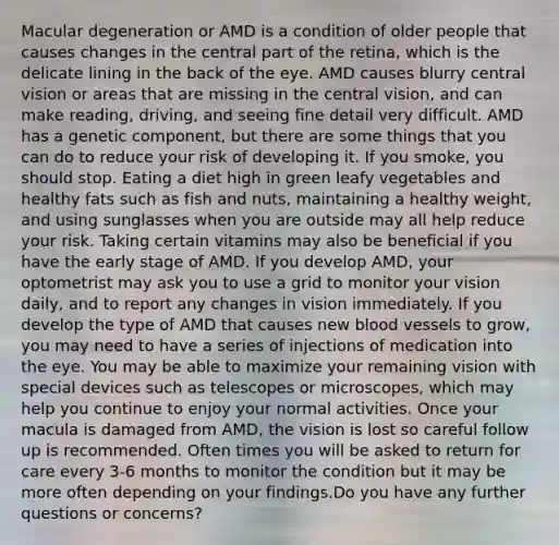 Macular degeneration or AMD is a condition of older people that causes changes in the central part of the retina, which is the delicate lining in the back of the eye. AMD causes blurry central vision or areas that are missing in the central vision, and can make reading, driving, and seeing fine detail very difficult. AMD has a genetic component, but there are some things that you can do to reduce your risk of developing it. If you smoke, you should stop. Eating a diet high in green leafy vegetables and healthy fats such as fish and nuts, maintaining a healthy weight, and using sunglasses when you are outside may all help reduce your risk. Taking certain vitamins may also be beneficial if you have the early stage of AMD. If you develop AMD, your optometrist may ask you to use a grid to monitor your vision daily, and to report any changes in vision immediately. If you develop the type of AMD that causes new blood vessels to grow, you may need to have a series of injections of medication into the eye. You may be able to maximize your remaining vision with special devices such as telescopes or microscopes, which may help you continue to enjoy your normal activities. Once your macula is damaged from AMD, the vision is lost so careful follow up is recommended. Often times you will be asked to return for care every 3-6 months to monitor the condition but it may be more often depending on your findings.Do you have any further questions or concerns?