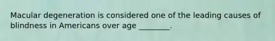 Macular degeneration is considered one of the leading causes of blindness in Americans over age​ ________.