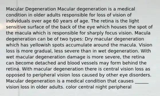 Macular Degeneration Macular degeneration is a medical condition in older adults responsible for loss of vision of individuals over age 60 years of age. The retina is the light sensitive surface of the back of the eye which houses the spot of the macula which is responsible for sharply focus vision. Macula degeneration can be of two types: Dry macular degeneration which has yellowish spots accumulate around the macula. Vision loss is more gradual, less severe than in wet degeneration. With wet macular degeneration damage is more severe, the retina can become detached and blood vessels may form behind the retina. With macular degeneration there is central vision loss as opposed to peripheral vision loss caused by other eye disorders. Macular degeneration is a medical condition that causes ______ vision loss in older adults. color central night peripheral