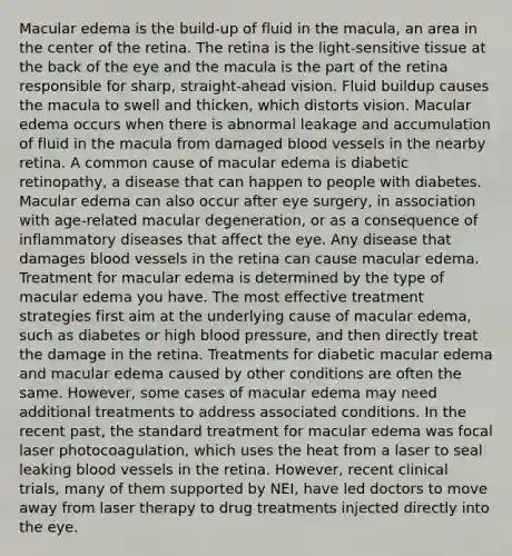 Macular edema is the build-up of fluid in the macula, an area in the center of the retina. The retina is the light-sensitive tissue at the back of the eye and the macula is the part of the retina responsible for sharp, straight-ahead vision. Fluid buildup causes the macula to swell and thicken, which distorts vision. Macular edema occurs when there is abnormal leakage and accumulation of fluid in the macula from damaged blood vessels in the nearby retina. A common cause of macular edema is diabetic retinopathy, a disease that can happen to people with diabetes. Macular edema can also occur after eye surgery, in association with age-related macular degeneration, or as a consequence of inflammatory diseases that affect the eye. Any disease that damages blood vessels in the retina can cause macular edema. Treatment for macular edema is determined by the type of macular edema you have. The most effective treatment strategies first aim at the underlying cause of macular edema, such as diabetes or high blood pressure, and then directly treat the damage in the retina. Treatments for diabetic macular edema and macular edema caused by other conditions are often the same. However, some cases of macular edema may need additional treatments to address associated conditions. In the recent past, the standard treatment for macular edema was focal laser photocoagulation, which uses the heat from a laser to seal leaking blood vessels in the retina. However, recent clinical trials, many of them supported by NEI, have led doctors to move away from laser therapy to drug treatments injected directly into the eye.