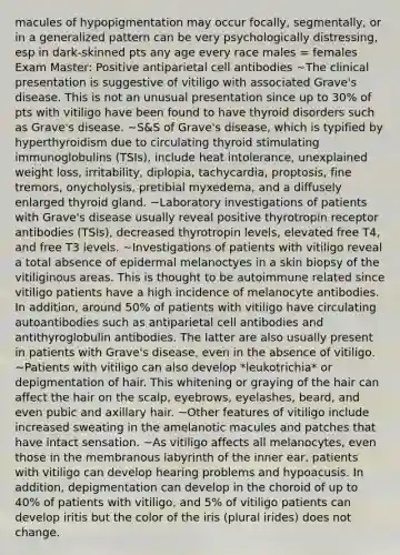 macules of hypopigmentation may occur focally, segmentally, or in a generalized pattern can be very psychologically distressing, esp in dark-skinned pts any age every race males = females Exam Master: Positive antiparietal cell antibodies ~The clinical presentation is suggestive of vitiligo with associated Grave's disease. This is not an unusual presentation since up to 30% of pts with vitiligo have been found to have thyroid disorders such as Grave's disease. ~S&S of Grave's disease, which is typified by hyperthyroidism due to circulating thyroid stimulating immunoglobulins (TSIs), include heat intolerance, unexplained weight loss, irritability, diplopia, tachycardia, proptosis, fine tremors, onycholysis, pretibial myxedema, and a diffusely enlarged thyroid gland. ~Laboratory investigations of patients with Grave's disease usually reveal positive thyrotropin receptor antibodies (TSIs), decreased thyrotropin levels, elevated free T4, and free T3 levels. ~Investigations of patients with vitiligo reveal a total absence of epidermal melanoctyes in a skin biopsy of the vitiliginous areas. This is thought to be autoimmune related since vitiligo patients have a high incidence of melanocyte antibodies. In addition, around 50% of patients with vitiligo have circulating autoantibodies such as antiparietal cell antibodies and antithyroglobulin antibodies. The latter are also usually present in patients with Grave's disease, even in the absence of vitiligo. ~Patients with vitiligo can also develop *leukotrichia* or depigmentation of hair. This whitening or graying of the hair can affect the hair on the scalp, eyebrows, eyelashes, beard, and even pubic and axillary hair. ~Other features of vitiligo include increased sweating in the amelanotic macules and patches that have intact sensation. ~As vitiligo affects all melanocytes, even those in the membranous labyrinth of the inner ear, patients with vitiligo can develop hearing problems and hypoacusis. In addition, depigmentation can develop in the choroid of up to 40% of patients with vitiligo, and 5% of vitiligo patients can develop iritis but the color of the iris (plural irides) does not change.