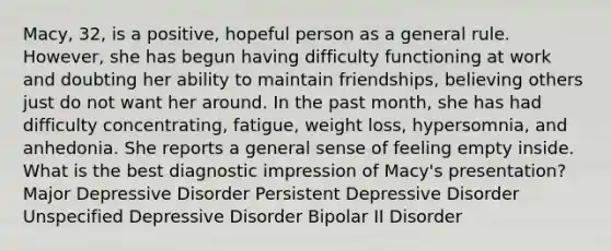 Macy, 32, is a positive, hopeful person as a general rule. However, she has begun having difficulty functioning at work and doubting her ability to maintain friendships, believing others just do not want her around. In the past month, she has had difficulty concentrating, fatigue, weight loss, hypersomnia, and anhedonia. She reports a general sense of feeling empty inside. What is the best diagnostic impression of Macy's presentation? Major Depressive Disorder Persistent Depressive Disorder Unspecified Depressive Disorder Bipolar II Disorder