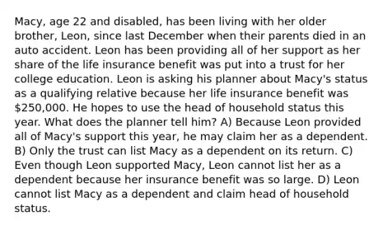 Macy, age 22 and disabled, has been living with her older brother, Leon, since last December when their parents died in an auto accident. Leon has been providing all of her support as her share of the life insurance benefit was put into a trust for her college education. Leon is asking his planner about Macy's status as a qualifying relative because her life insurance benefit was 250,000. He hopes to use the head of household status this year. What does the planner tell him? A) Because Leon provided all of Macy's support this year, he may claim her as a dependent. B) Only the trust can list Macy as a dependent on its return. C) Even though Leon supported Macy, Leon cannot list her as a dependent because her insurance benefit was so large. D) Leon cannot list Macy as a dependent and claim head of household status.