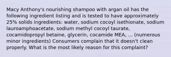 Macy Anthony's nourishing shampoo with argan oil has the following ingredient listing and is tested to have approximately 25% solids ingredients: water, sodium cocoyl isethionate, sodium lauroamphoacetate, sodium methyl cocoyl taurate, cocamidopropyl betaine, glycerin, cocamide MEA, ... (numerous minor ingredients) Consumers complain that it doesn't clean properly. What is the most likely reason for this complaint?